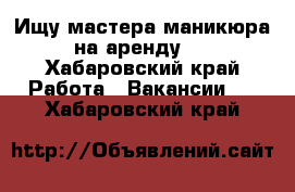 Ищу мастера маникюра на аренду.  - Хабаровский край Работа » Вакансии   . Хабаровский край